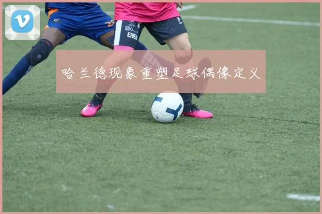 哈兰德现象重塑足球偶像定义