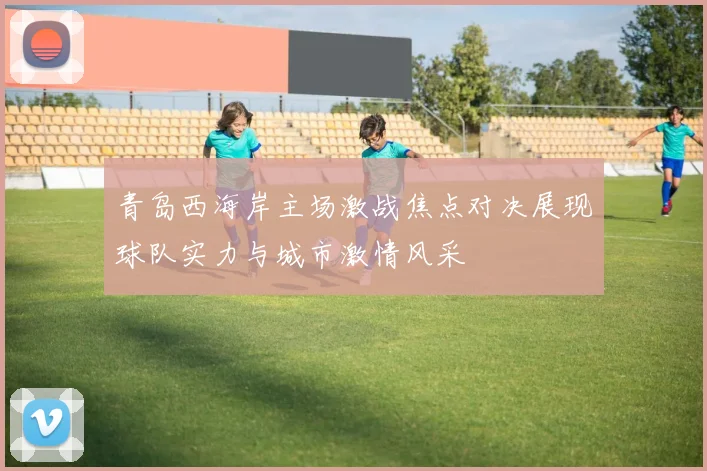 青岛西海岸主场激战焦点对决展现球队实力与城市激情风采