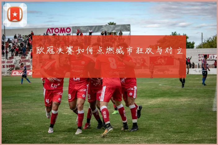 欧冠决赛如何点燃城市狂欢与对立