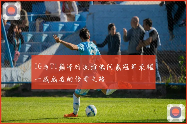 IG与T1巅峰对决谁能问鼎冠军荣耀一战成名的传奇之路