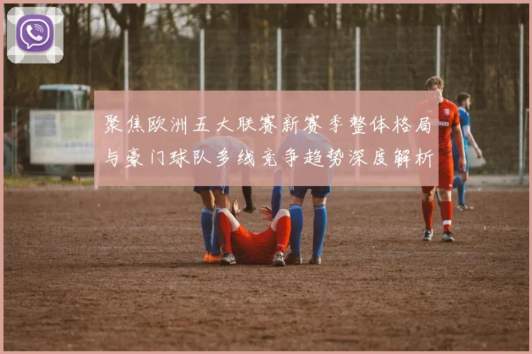 聚焦欧洲五大联赛新赛季整体格局与豪门球队多线竞争趋势深度解析