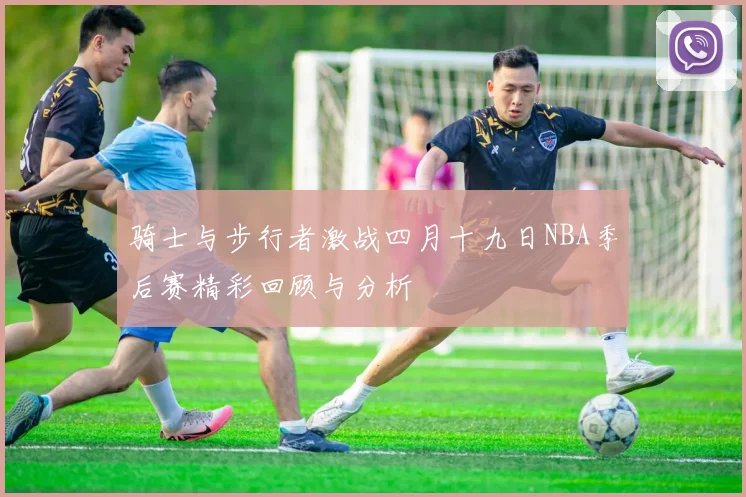 骑士与步行者激战四月十九日NBA季后赛精彩回顾与分析