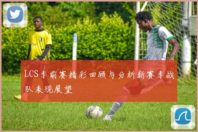 LCS季前赛精彩回顾与分析新赛季战队表现展望