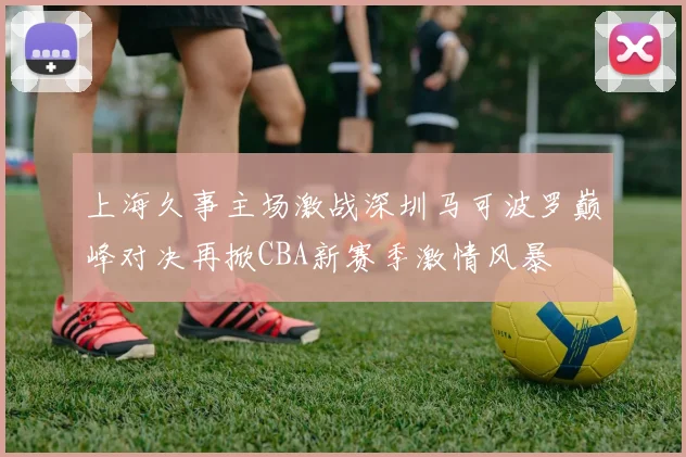 上海久事主场激战深圳马可波罗巅峰对决再掀CBA新赛季激情风暴
