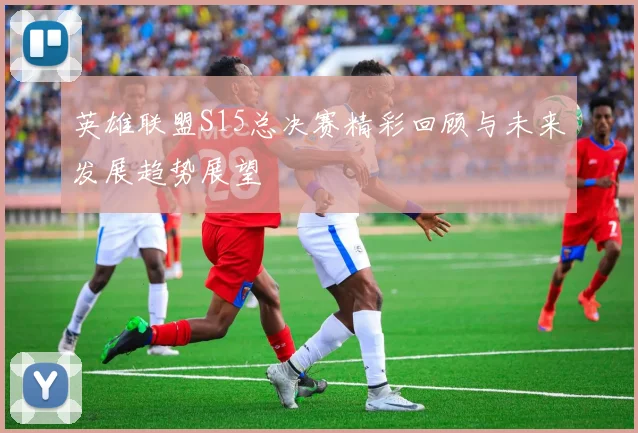 英雄联盟S15总决赛精彩回顾与未来发展趋势展望