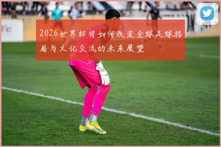 2026世界杯将如何改变全球足球格局与文化交流的未来展望