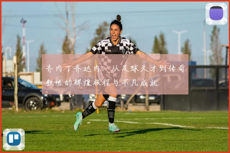 齐内丁齐达内：从足球天才到传奇教练的辉煌旅程与不凡成就
