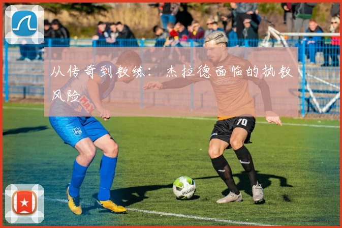 从传奇到教练：杰拉德面临的执教风险