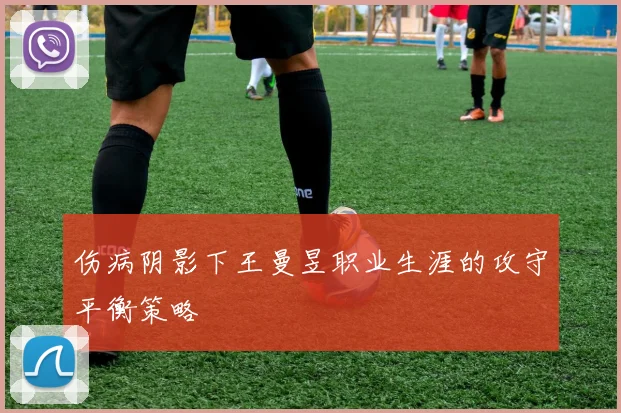 伤病阴影下王曼昱职业生涯的攻守平衡策略