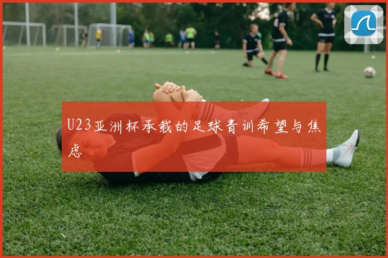 U23亚洲杯承载的足球青训希望与焦虑