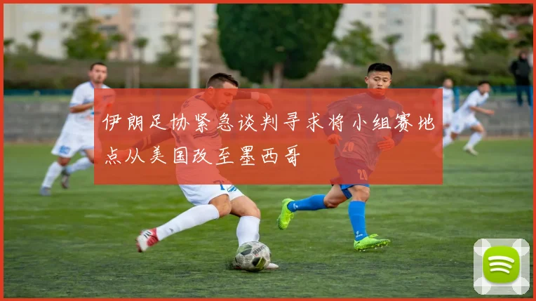 伊朗足协紧急谈判寻求将小组赛地点从美国改至墨西哥