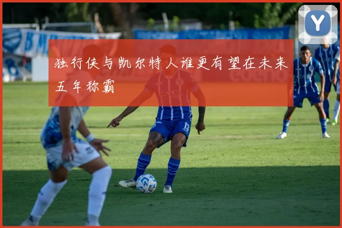 独行侠与凯尔特人谁更有望在未来五年称霸