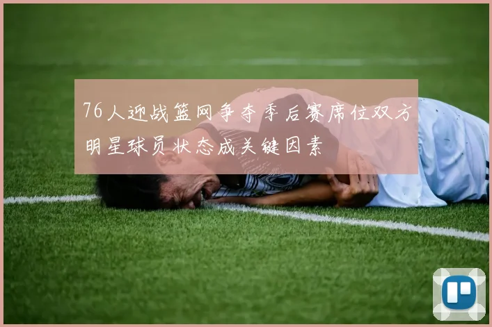 76人迎战篮网争夺季后赛席位双方明星球员状态成关键因素