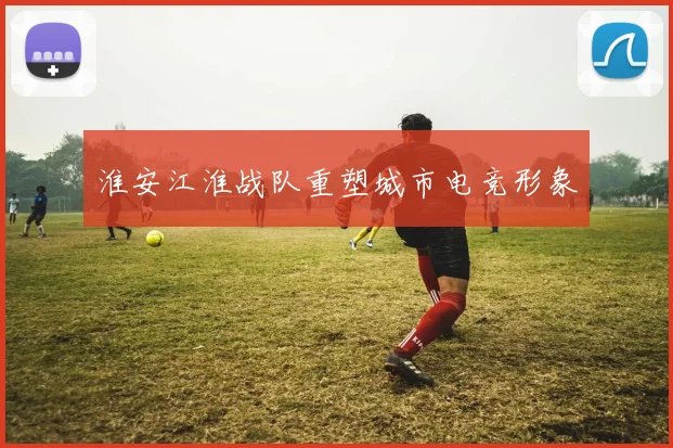 淮安江淮战队重塑城市电竞形象